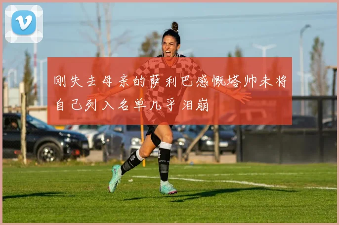 刚失去母亲的萨利巴感慨塔帅未将自己列入名单几乎泪崩
