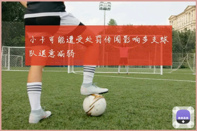 小卡可能遭受处罚传闻影响多支球队退意减弱