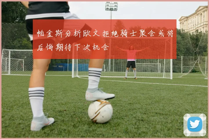 帕金斯分析欧文拒绝骑士聚会或将后悔期待下次机会