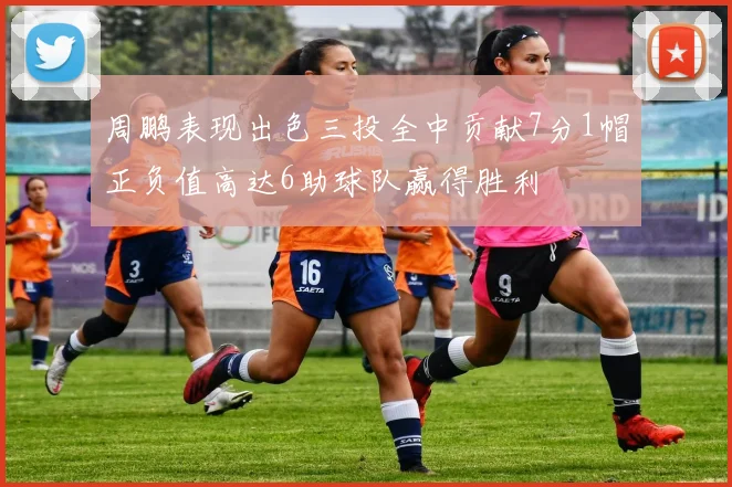 周鹏表现出色三投全中贡献7分1帽正负值高达6助球队赢得胜利