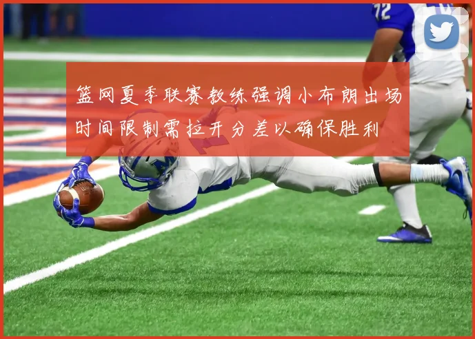 篮网夏季联赛教练强调小布朗出场时间限制需拉开分差以确保胜利