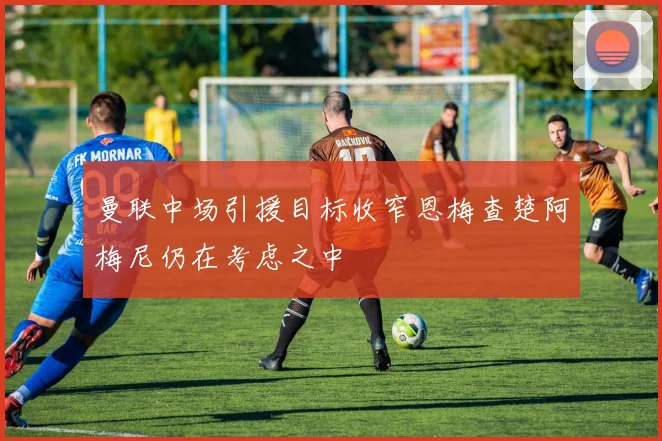 曼联中场引援目标收窄恩梅查楚阿梅尼仍在考虑之中