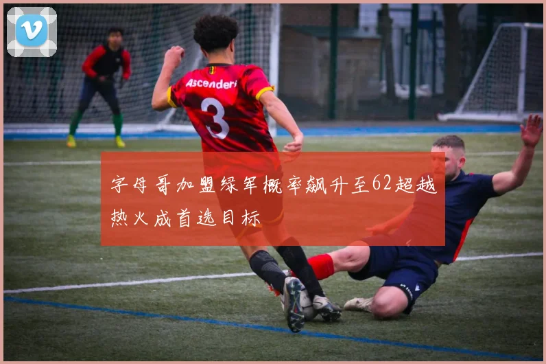 字母哥加盟绿军概率飙升至62超越热火成首选目标