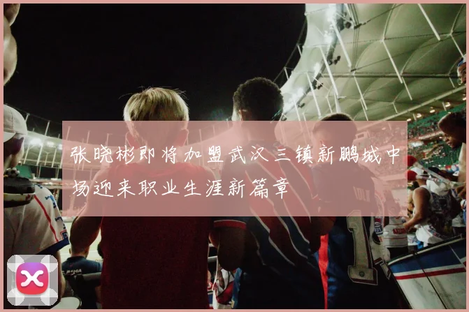 张晓彬即将加盟武汉三镇新鹏城中场迎来职业生涯新篇章