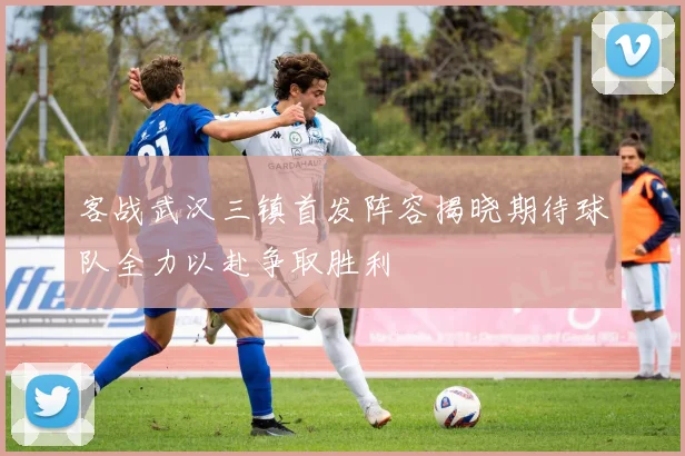客战武汉三镇首发阵容揭晓期待球队全力以赴争取胜利
