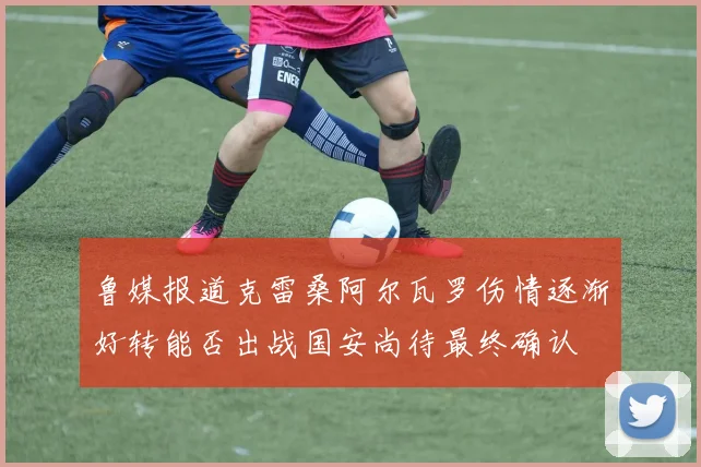 鲁媒报道克雷桑阿尔瓦罗伤情逐渐好转能否出战国安尚待最终确认