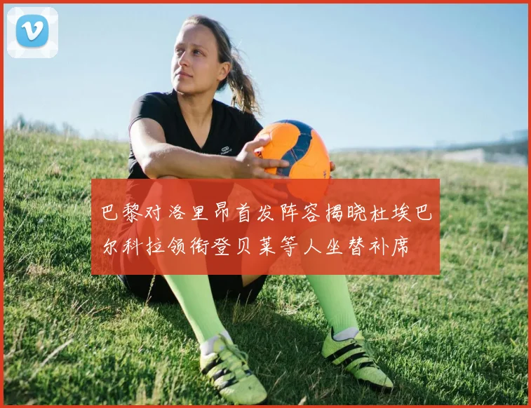 巴黎对洛里昂首发阵容揭晓杜埃巴尔科拉领衔登贝莱等人坐替补席