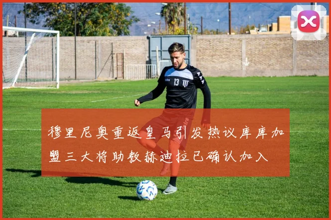 穆里尼奥重返皇马引发热议库库加盟三大将助教赫迪拉已确认加入