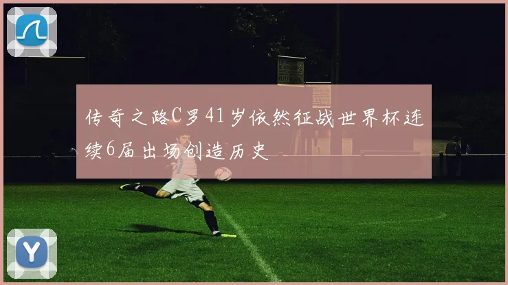 传奇之路C罗41岁依然征战世界杯连续6届出场创造历史
