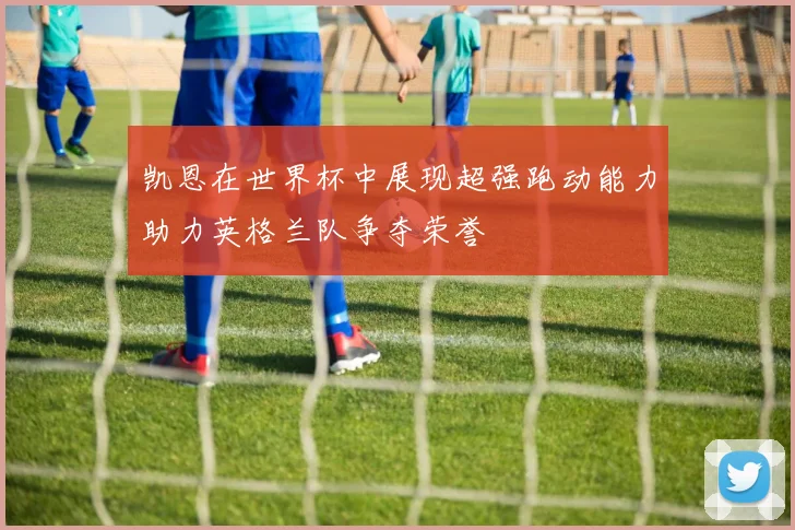 凯恩在世界杯中展现超强跑动能力助力英格兰队争夺荣誉