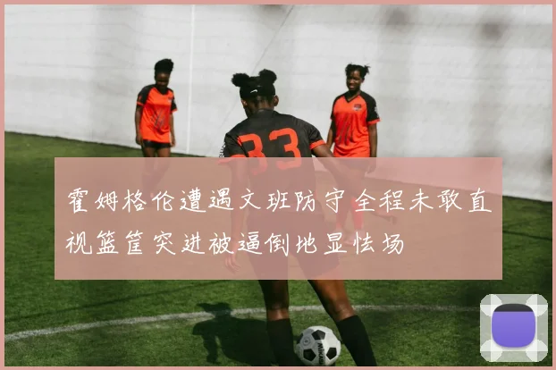 霍姆格伦遭遇文班防守全程未敢直视篮筐突进被逼倒地显怯场