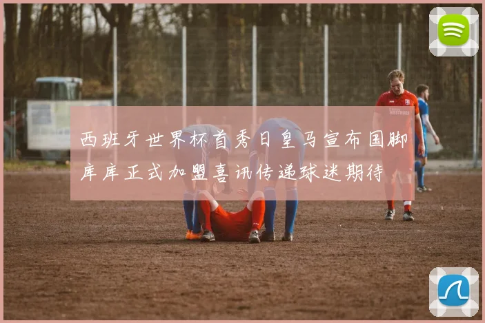 西班牙世界杯首秀日皇马宣布国脚库库正式加盟喜讯传递球迷期待
