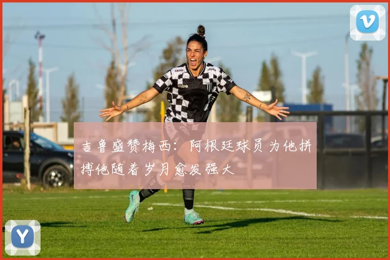 吉鲁盛赞梅西：阿根廷球员为他拼搏他随着岁月愈发强大