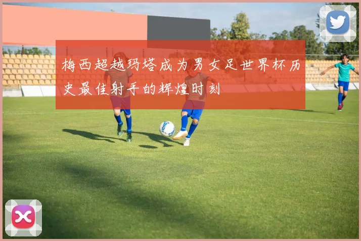 梅西超越玛塔成为男女足世界杯历史最佳射手的辉煌时刻