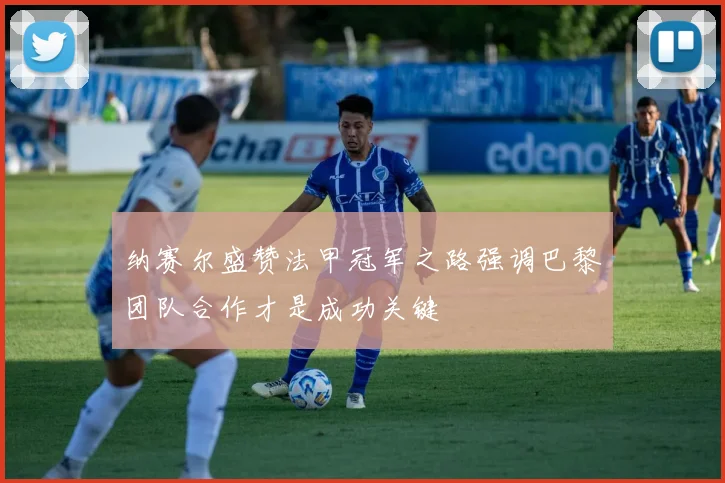 纳赛尔盛赞法甲冠军之路强调巴黎团队合作才是成功关键