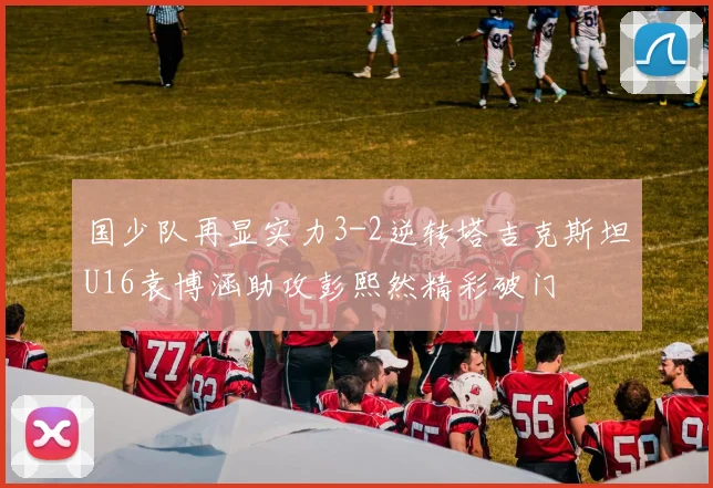 国少队再显实力3-2逆转塔吉克斯坦U16袁博涵助攻彭熙然精彩破门