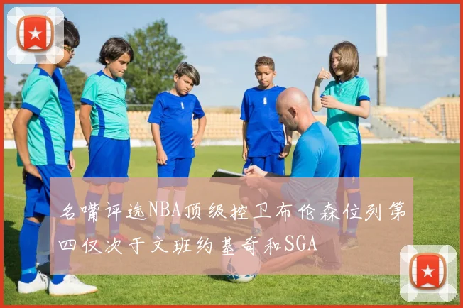 名嘴评选NBA顶级控卫布伦森位列第四仅次于文班约基奇和SGA