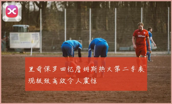 里奇保罗回忆詹姆斯热火第二季表现极致高效令人震惊