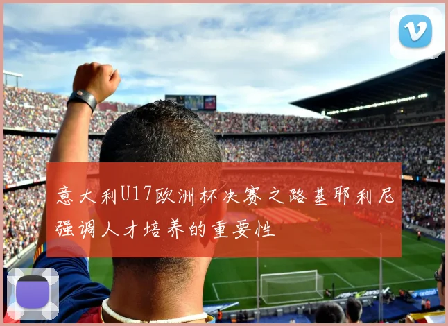 意大利U17欧洲杯决赛之路基耶利尼强调人才培养的重要性