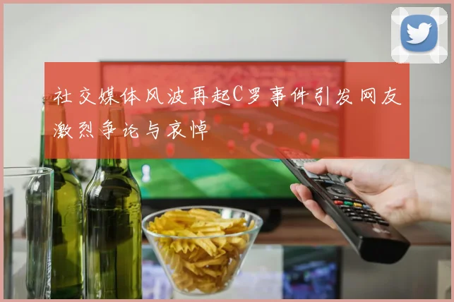 社交媒体风波再起C罗事件引发网友激烈争论与哀悼