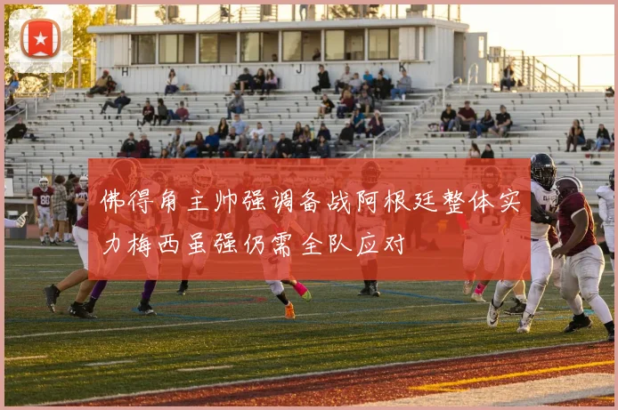 佛得角主帅强调备战阿根廷整体实力梅西虽强仍需全队应对