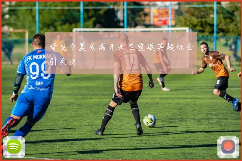 奇克今夏或离开米兰重返英超机会引关注