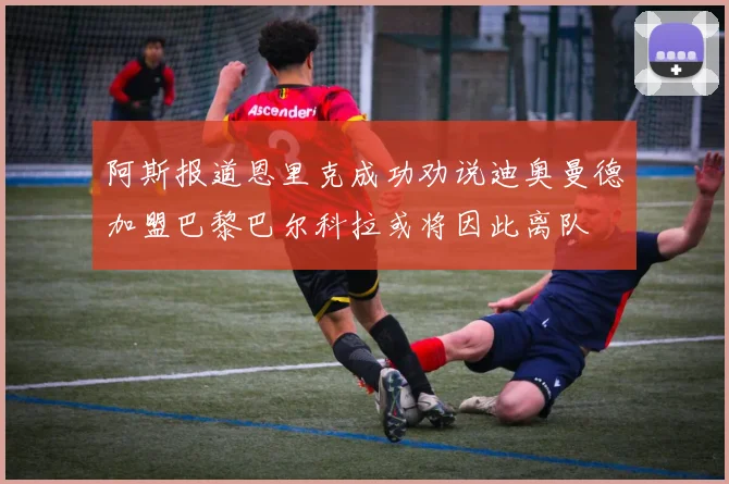 阿斯报道恩里克成功劝说迪奥曼德加盟巴黎巴尔科拉或将因此离队