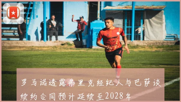罗马诺透露弗里克经纪人与巴萨谈续约合同预计延续至2028年