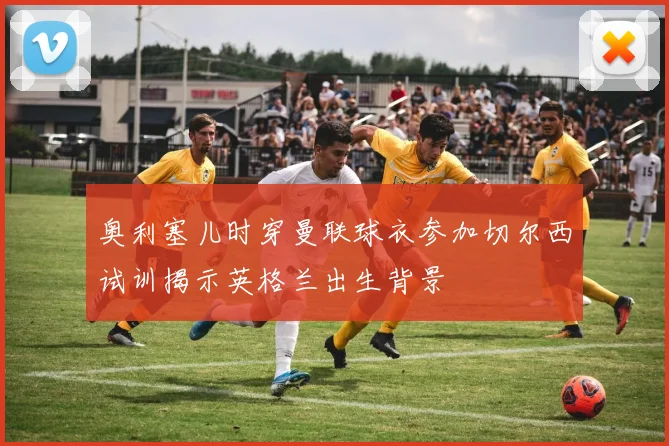 奥利塞儿时穿曼联球衣参加切尔西试训揭示英格兰出生背景