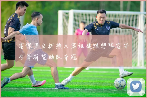 富保罗分析热火若组建理想阵容字母哥有望助队夺冠