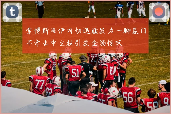 索博斯洛伊内切迅猛发力一脚轰门不幸击中立柱引发全场惊叹