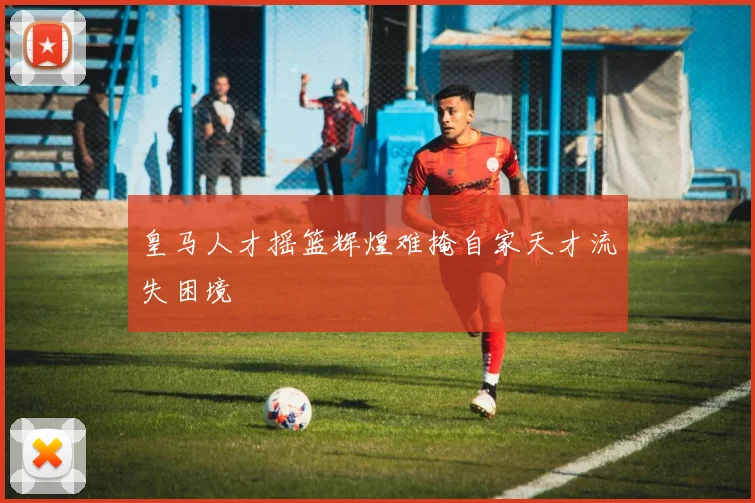 皇马人才摇篮辉煌难掩自家天才流失困境