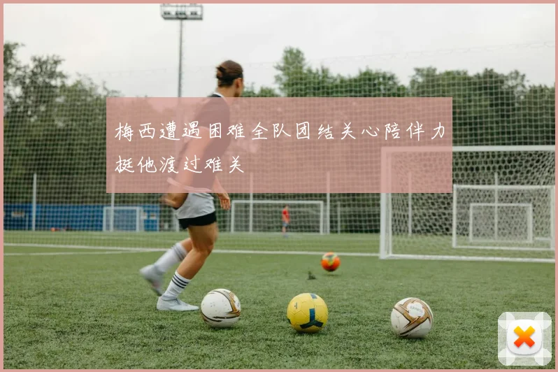 梅西遭遇困难全队团结关心陪伴力挺他渡过难关